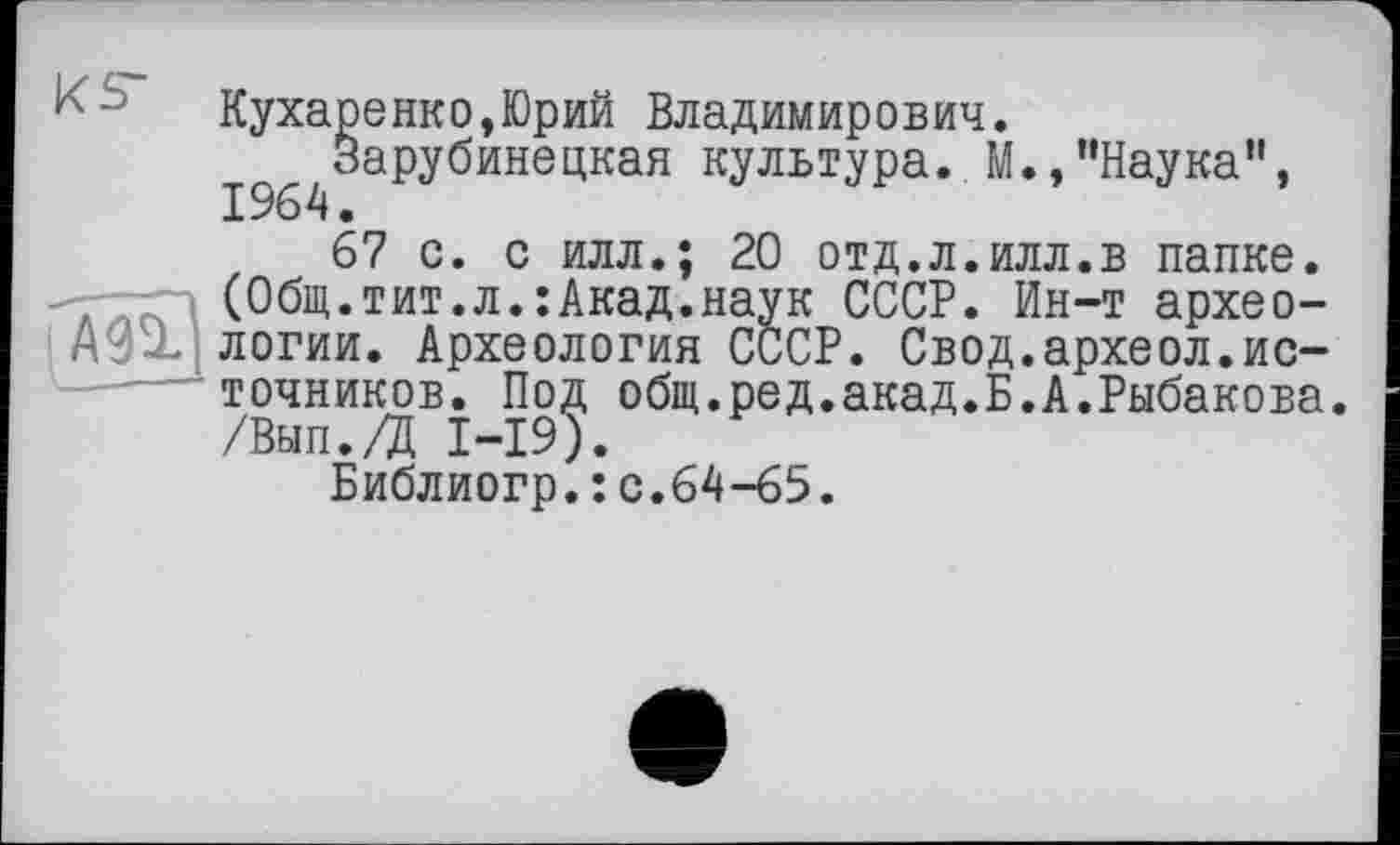 ﻿- Кухаренко,Юрий Владимирович.
І^Зарубинецкая культура. М.,"Наука”,
67 с. с илл.; 20 отд.л.илл.в папке. -7-7П (Общ.тит.л.:Акад.наук СССР. Ин-т архео-логии. Археология СССР. Свод.археол.источников. Под общ.ред.акад.Б.А.Рыбакова, /Вып./Д I-I9).
Библиогр.:с.64-65.